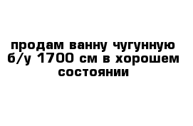 продам ванну чугунную б/у 1700 см в хорошем состоянии